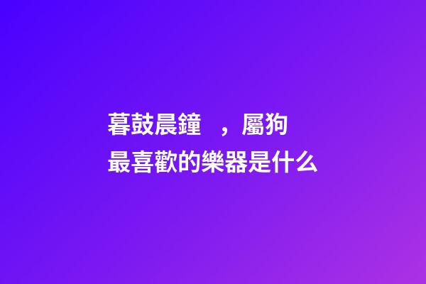 暮鼓晨鐘，屬狗最喜歡的樂器是什么